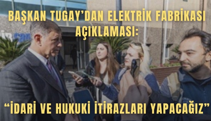 Başkan Tugay’dan Elektrik Fabrikası açıklaması: İdari ve hukuki itirazları yapacağız