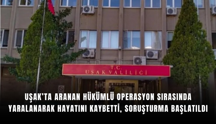 Uşak’ta aranan hükümlü operasyon sırasında yaralanarak hayatını kaybetti, soruşturma başlatıldı