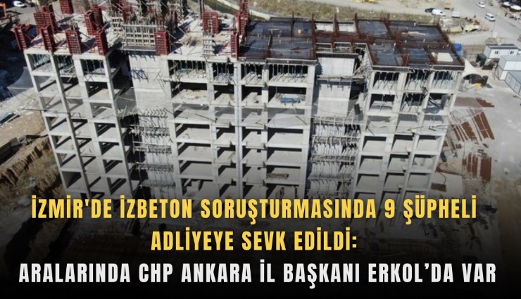 İzmir'de İZBETON soruşturmasında 9 şüpheli adliyeye sevk edildi: Aralarında CHP Ankara İl Başkanı Erkol’da var