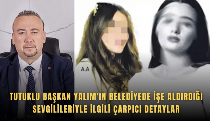 Tutuklu Başkan Yalım'ın belediyede işe aldırdığı sevgilileriyle ilgili çarpıcı detaylar