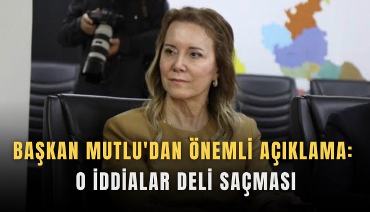 Başkan Mutlu'dan önemli açıklama: O iddialar deli saçması