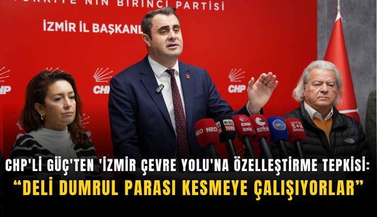 CHP'li Güç'ten 'İzmir Çevre Yolu'na özelleştirme tepkisi: Deli dumrul parası kesmeye çalışıyorlar