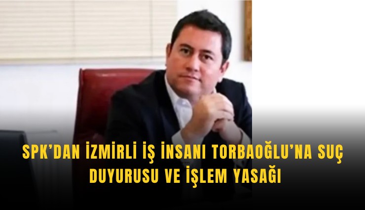 SPK’dan İzmirli iş insanı Torbaoğlu’na suç duyurusu ve işlem yasağı