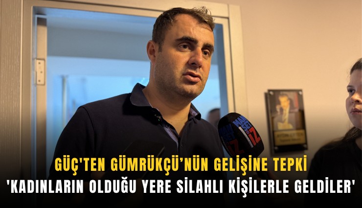 Güç'ten Gümrükçü'nün gelişine tepki: 'Kadınların olduğu yere silahlı kişilerle geldiler'