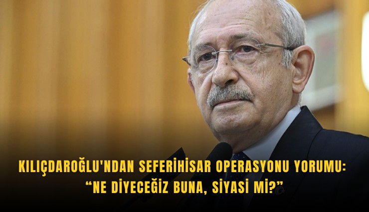 Kılıçdaroğlu'ndan Seferihisar operasyonu yorumu: Ne diyeceğiz buna, siyasi mi?